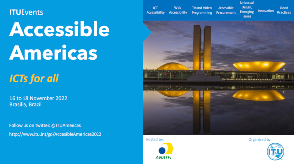 ITUEvents. Accessible America. ICTs for everyone. 16 to 18 November 2022, Brasilia, Brazil. Follow us on twitter: @ituamericas – www.itu.int/go/AccessibleAmericas2022. Image description: On the upper right side, a menu bar with a blue background and written in white, the information are written from left to right, one next to the other: Accessible ICTs | Web Accessibility | TV and Video Shows | Affordable Purchasing Processes | Universal Design, emerging issues | Innovation | Good habits. Below, the photo of the National Congress that consists of a main building, horizontally, which serves as a platform for the domes of the Federal Senate, smaller and facing downwards, and the House of Commons, larger and facing upwards. Between the two domes are two 28 floor tower. At dusk yellow lights are projected on the building which reflects in the water mirror in front of the building.