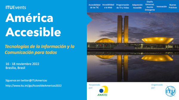 América accesible. TIC para todos. 16 al 18 de noviembre de 2022, Brasilia, Brasil. Síguenos en twitter: @ituamericas – www.itu.int/go/AccessibleAmericas2022. Descripción de la imagen. En la parte superior derecha, una barra de menú con un fondo azul y escrita en blanco, la información se escribe de izquierda a derecha, una al lado de la otra: Las TIC accesibles | Accesibilidad en la web | Programas de TV y Video | Procesos de compra asequibles | Diseño universal, cuestiones emergentes | Innovación | Buenos hábitos.  En la parte de abajo, la foto del Congreso Nacional que consiste en un edificio principal, horizontalmente, que sirve de plataforma para las cúpulas del Senado Federal, más pequeñas y orientadas hacia abajo, y la Cámara de los Comunes, más grande y orientada hacia arriba. Entre las dos cúpulas hay dos torres de 28 pisos. Al anochecer se proyectan luces amarillas en el edificio que se refleja en el espejo de agua frente al edificio.