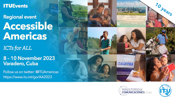 Light blue background, on the left it reads ITU Events. Regional event. Accessible America. ICT for All. November 8 to 10, 2023. Varadero, Cuba. Follow us on Twitter: @ITUAmericas. https://www. itu.int/go/AA2023.To the right of the image, below with a white background, you can see the logos of the International Telecommunications Union and that of the Ministry of Communications of Cuba, both in blue colors. Above, the words 10 years. In the middle, as the main background of the image, you see squares with different photos with people of different ages, in different contexts, and of both genders, using computers and cell phones, making use of digital technologies.